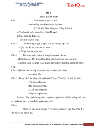 Hệ thống phát triển Toán IQ Việt Nam
Cô Trang – 0948.228.325
-------------***----------------
ĐỀ 6
(Thời gian 60 phút)
Câu 1: Việt Nam đất nước ta ơi !
Mênh mông biển lúa đâu trời đẹp hơn ?
( Trích Việt Nam thân yêu...Tiếng Việt 4 )
a, Tìm bốn từ ghép gần nghĩa với từ đất nước.
b, Giải nghĩa từ: Biển lúa
Đặt một câu với từ đó
Câu 2: Giải thích ngắn gọn ý nghĩa của hai câu tục ngữ sau:
- Quạ tắm thì ráo, sáo tắm thì mưa.
- Tốt gỗ hơn tốt nước sơn.
Câu 3: Tìm trạng ngữ, chủ ngữ, vị ngữ trong các câu sau:
- Buổi sáng, núi đồi, thung lũng, làng bản chìm trong biển mây mù.
- Lúc tảng sáng, lúc chập tối, ở quãng đường này, dân làng qua lại rất nhộn
nhịp.
Câu 4: Biến đổi câu sau đây thành câu cảm, câu hỏi, cầu khiến:
Mùa xuân đến.
Câu 5: Trong bài " Mẹ vắng nhà ngày bão" ( Tiếng Việt 4 ) - Có khổ kết thúc:
Thế rồi cơn bão qua
Bầu trời xanh trở lại.
Mẹ về như nắng mới
Sáng ấm cả gian nhà.
Câu thơ " Mẹ về như nắng mới, sáng ấm cả gian nhà" nói lên những tình cảm
gì của bố và hai con sau nhiều ngày mong đợi ?
Câu 6:
Mượn lời trâu trong chuyện " Trí khôn của ta đây" ( đã đọc ở lớp 2 ),
em hãy kể lại truyện đó.
Sưu tầm – Chúc các em ôn tập tốt! Cần hỗ trợ liên hệ | Cô Trang – 0948.228.325 (zalo) 6
 