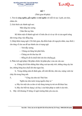 Hệ thống phát triển Toán IQ Việt Nam
Cô Trang – 0948.228.325
-------------***----------------
ĐỀ 7
(Thời gian 60 phút)
1, Tìm từ cùng nghĩa, gần nghĩa và trái nghĩa với mỗi từ sau: Lạnh, um tùm,
chăm chỉ.
2, Giải thích các thành ngữ sau:
Một nắng hai sương
Chân lấm tay bùn.
Kể thêm một số thành ngữ nói về tính cần cù và sự vất vả của người nông
dân trong công việc đồng áng.
3, Ghép thêm trạng ngữ ( Chỉ thời gian, địa điểm hoặc chỉ nguyên nhân, mục đích )
cho từng vế câu sau để tạo thành câu có trạng ngữ.
- Trời đầy sương.
- Chúng em hăng hái phát biểu.
- Chúng em thi đua học tốt
- Hồng đi cắt lá chuối khô che kín chuồng gà.
4, Phân tích ngữ pháp ( Bộ phận chính, bộ phận phụ ) của các câu sau:
a, Chúng tôi đi bên những thác trắng xoá tựa mây trời, những rừng cây âm
âm, những bông hoa chuối đỏ như ngọn lửa.
b, Trong những năm đi đánh giặc, nỗi nhớ đất đai, nhà cửa, ruộng vườn lại
cháy lên trong lòng anh.
5, " Công cha như núi Thái Sơn
Nghĩa mẹ như nước trong nguồn chảy ra "
a, Hãy tìm một câu ca dao có nội dung tương tự mà em đã được học.
b, Hãy cho biết tác dụng ( cái hay ) của biện pháp so sánh ở câu trên .
6, Hãy viết khoảng 25 dòng về ngôi trường thân yêu của em.
Sưu tầm – Chúc các em ôn tập tốt! Cần hỗ trợ liên hệ | Cô Trang – 0948.228.325 (zalo) 7
 