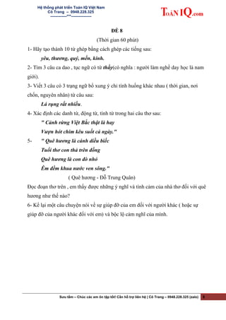 Hệ thống phát triển Toán IQ Việt Nam
Cô Trang – 0948.228.325
-------------***----------------
ĐỀ 8
(Thời gian 60 phút)
1- Hãy tạo thành 10 từ ghép bằng cách ghép các tiếng sau:
yêu, thương, quý, mến, kính.
2- Tìm 3 câu ca dao , tục ngữ có từ thầy(có nghĩa : người làm nghề day học là nam
giới).
3- Viết 3 câu có 3 trạng ngữ bổ xung ý chỉ tình huống khác nhau ( thời gian, nơi
chốn, nguyên nhân) từ câu sau:
Lá rụng rất nhiều.
4- Xác định các danh từ, động từ, tính từ trong hai câu thơ sau:
" Cảnh rừng Việt Bắc thật là hay
Vượn hót chim kêu suốt cả ngày."
5- " Quê hương là cánh diều biếc
Tuổi thơ con thả trên đồng
Quê hương là con đò nhỏ
Êm đềm khua nước ven sông."
( Quê hương - Đỗ Trung Quân)
Đọc đoạn thơ trên , em thấy được những ý nghĩ và tình cảm của nhà thơ đối với quê
hương như thế nào?
6- Kể lại một câu chuyện nói về sự giúp đỡ của em đối với người khác ( hoặc sự
giúp đỡ của người khác đối với em) và bộc lộ cảm nghĩ của mình.
Sưu tầm – Chúc các em ôn tập tốt! Cần hỗ trợ liên hệ | Cô Trang – 0948.228.325 (zalo) 8
 