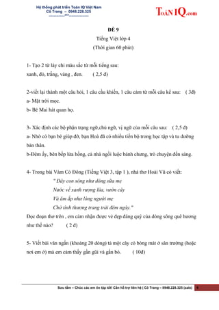 Hệ thống phát triển Toán IQ Việt Nam
Cô Trang – 0948.228.325
-------------***----------------
ĐỀ 9
Tiếng Việt lớp 4
(Thời gian 60 phút)
1- Tạo 2 từ láy chỉ màu sắc từ mỗi tiếng sau:
xanh, đỏ, trắng, vàng , đen. ( 2,5 đ)
2-viết lại thành một câu hỏi, 1 câu cầu khiến, 1 câu cảm từ mỗi câu kể sau: ( 3đ)
a- Mặt trời mọc.
b- Bé Mai hát quan họ.
3- Xác định các bộ phận trạng ngữ,chủ ngữ, vị ngữ của mỗi câu sau: ( 2,5 đ)
a- Nhờ có bạn bè giúp đỡ, bạn Hoà đã có nhiều tiến bộ trong học tập và tu dưỡng
bản thân.
b-Đêm ấy, bên bếp lửa hồng, cả nhà ngồi luộc bánh chưng, trò chuyện đến sáng.
4- Trong bài Vàm Cỏ Đông (Tiếng Việt 3, tập 1 ), nhà thơ Hoài Vũ có viết:
" Đây con sông như dòng sữa mẹ
Nước về xanh rượng lúa, vườn cây
Và ăm ắp như lòng người mẹ
Chở tình thương trang trải đêm ngày."
Đọc đoạn thơ trên , em cảm nhận được vẻ đẹp đáng quý của dòng sông quê hương
như thế nào? ( 2 đ)
5- Viết bài văn ngắn (khoảng 20 dòng) tả một cây có bóng mát ở sân trường (hoặc
nơi em ở) mà em cảm thấy gần gũi và gắn bó. ( 10đ)
Sưu tầm – Chúc các em ôn tập tốt! Cần hỗ trợ liên hệ | Cô Trang – 0948.228.325 (zalo) 9
 