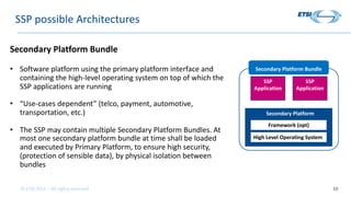 © ETSI 2021 – All rights reserved 10
SSP possible Architectures
Secondary Platform Bundle
• Software platform using the pr...