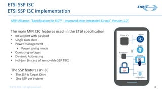 © ETSI 2021 – All rights reserved 14
ETSI SSP I3C
ETSI SSP I3C implementation
The main MIPI I3C features used in the ETSI ...