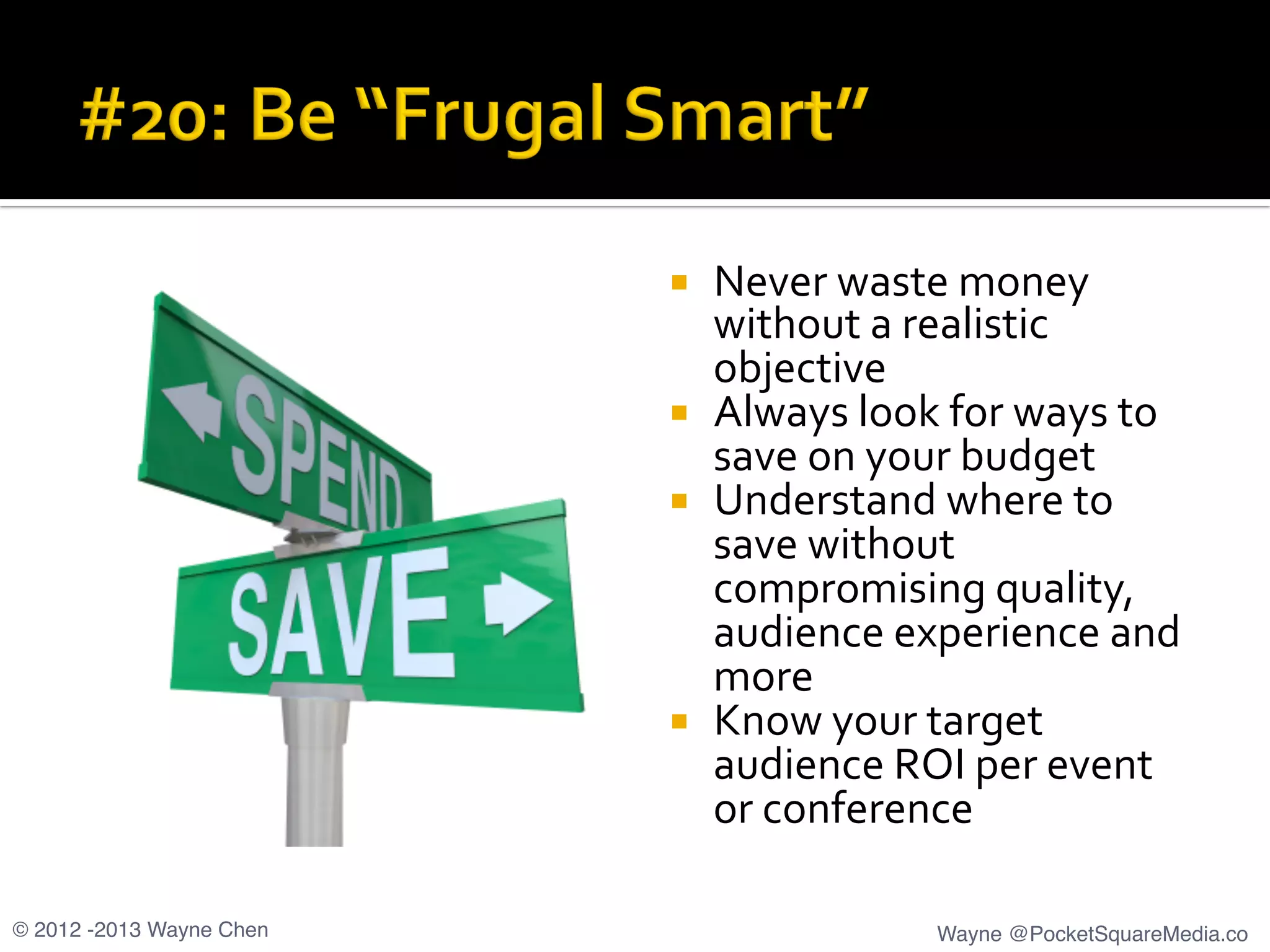 ¡  Never	
  waste	
  money	
  
without	
  a	
  realistic	
  
objective	
  
¡  Always	
  look	
  for	
  ways	
  to	
  
save	
  on	
  your	
  budget	
  
¡  Understand	
  where	
  to	
  
save	
  without	
  
compromising	
  quality,	
  
audience	
  experience	
  and	
  
more	
  
¡  Know	
  your	
  target	
  
audience	
  ROI	
  per	
  event	
  
or	
  conference	
  
© 2012 -2013 Wayne Chen! Wayne @PocketSquareMedia.co!
 