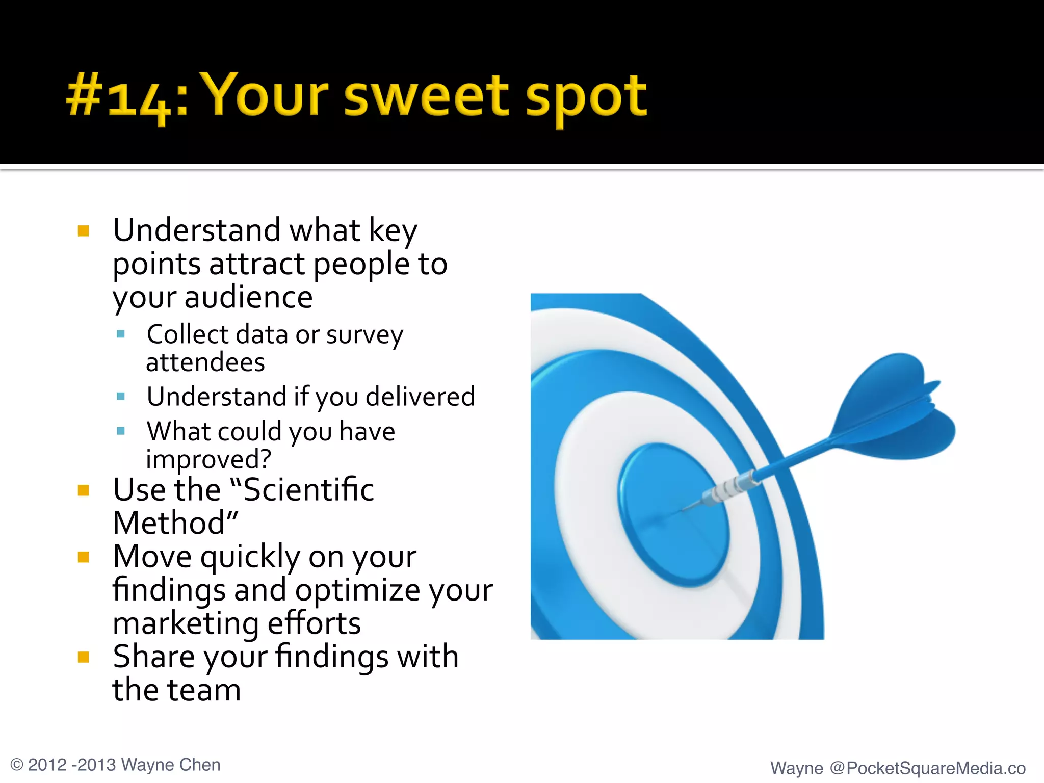 ¡  Understand	
  what	
  key	
  
points	
  attract	
  people	
  to	
  
your	
  audience	
  
§  Collect	
  data	
  or	
  survey	
  
attendees	
  
§  Understand	
  if	
  you	
  delivered	
  
§  What	
  could	
  you	
  have	
  
improved?	
  
¡  Use	
  the	
  “Scientiﬁc	
  
Method”	
  
¡  Move	
  quickly	
  on	
  your	
  
ﬁndings	
  and	
  optimize	
  your	
  
marketing	
  eﬀorts	
  
¡  Share	
  your	
  ﬁndings	
  with	
  
the	
  team	
  
© 2012 -2013 Wayne Chen! Wayne @PocketSquareMedia.co!
 