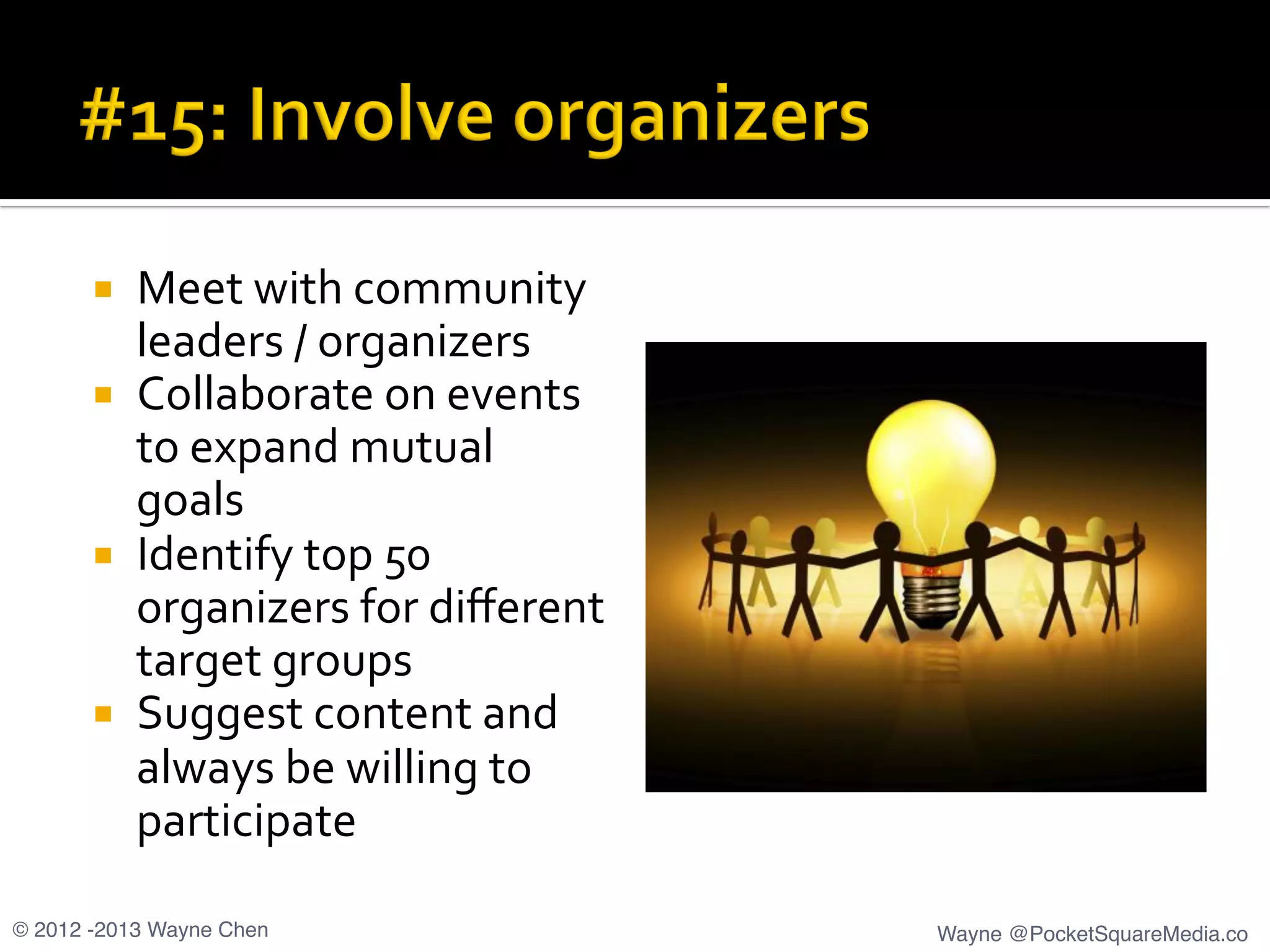 ¡  Meet	
  with	
  community	
  
leaders	
  /	
  organizers	
  
¡  Collaborate	
  on	
  events	
  
to	
  expand	
  mutual	
  
goals	
  
¡  Identify	
  top	
  50	
  
organizers	
  for	
  diﬀerent	
  
target	
  groups	
  
¡  Suggest	
  content	
  and	
  
always	
  be	
  willing	
  to	
  
participate	
  
© 2012 -2013 Wayne Chen! Wayne @PocketSquareMedia.co!
 