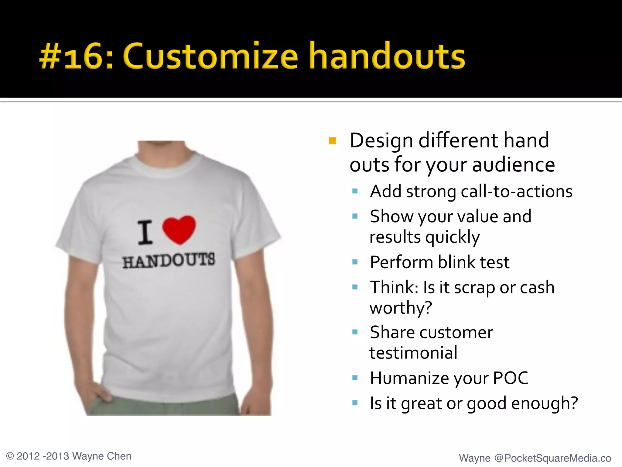 ¡  Design	
  diﬀerent	
  hand	
  
outs	
  for	
  your	
  audience	
  
§  Add	
  strong	
  call-­‐to-­‐actions	
  
§  Show	
  your	
  value	
  and	
  
results	
  quickly	
  
§  Perform	
  blink	
  test	
  
§  Think:	
  Is	
  it	
  scrap	
  or	
  cash	
  
worthy?	
  
§  Share	
  customer	
  
testimonial	
  
§  Humanize	
  your	
  POC	
  
§  Is	
  it	
  great	
  or	
  good	
  enough?	
  
© 2012 -2013 Wayne Chen! Wayne @PocketSquareMedia.co!
 