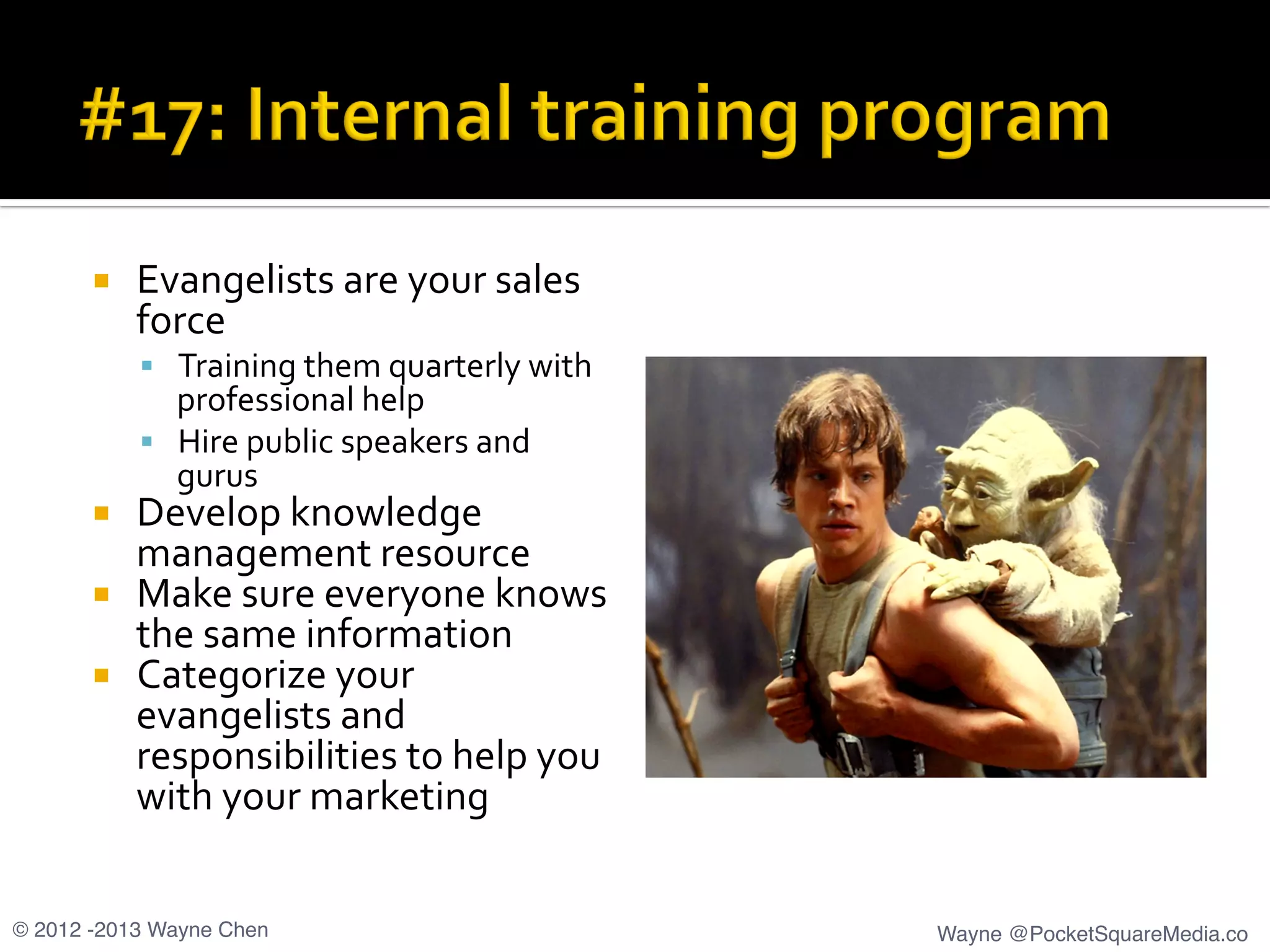 ¡  Evangelists	
  are	
  your	
  sales	
  
force	
  
§  Training	
  them	
  quarterly	
  with	
  
professional	
  help	
  
§  Hire	
  public	
  speakers	
  and	
  
gurus	
  
¡  Develop	
  knowledge	
  
management	
  resource	
  
¡  Make	
  sure	
  everyone	
  knows	
  
the	
  same	
  information	
  
¡  Categorize	
  your	
  
evangelists	
  and	
  
responsibilities	
  to	
  help	
  you	
  
with	
  your	
  marketing	
  
© 2012 -2013 Wayne Chen! Wayne @PocketSquareMedia.co!
 