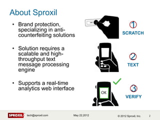 About Sproxil
• Brand protection,
  specializing in anti-
                                                 1
                                          SCRATCH
  counterfeiting solutions

• Solution requires a
  scalable and high-
  throughput text                                2
  message processing                           TEXT
  engine

• Supports a real-time
  analytics web interface                         3
                                             VERIFY



      tech@sproxil.com   May 22,2012   © 2012 Sproxil, Inc.
 