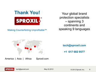 Thank You!                                 Your global brand
                                                 protection specialists
                                                     – spanning 3
                                                    continents and
  Making Counterfeiting Unprofitable™            speaking 9 languages




                                                   tech@sproxil.com

                                                    +1 617 682 9577

America | Asia | Africa     Sproxil.com



         tech@sproxil.com          May 22,2012           © 2012 Sproxil, Inc.   8
 