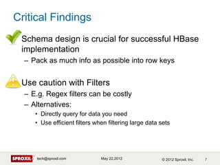 Critical Findings
• Schema design is crucial for successful HBase
  implementation
  – Pack as much info as possible into ...