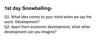 1st day Snowballing-
Q1. What idea comes to your mind when we say the
word -Development?
Q2. Apart from economic development, what other
development can you imagine?
 