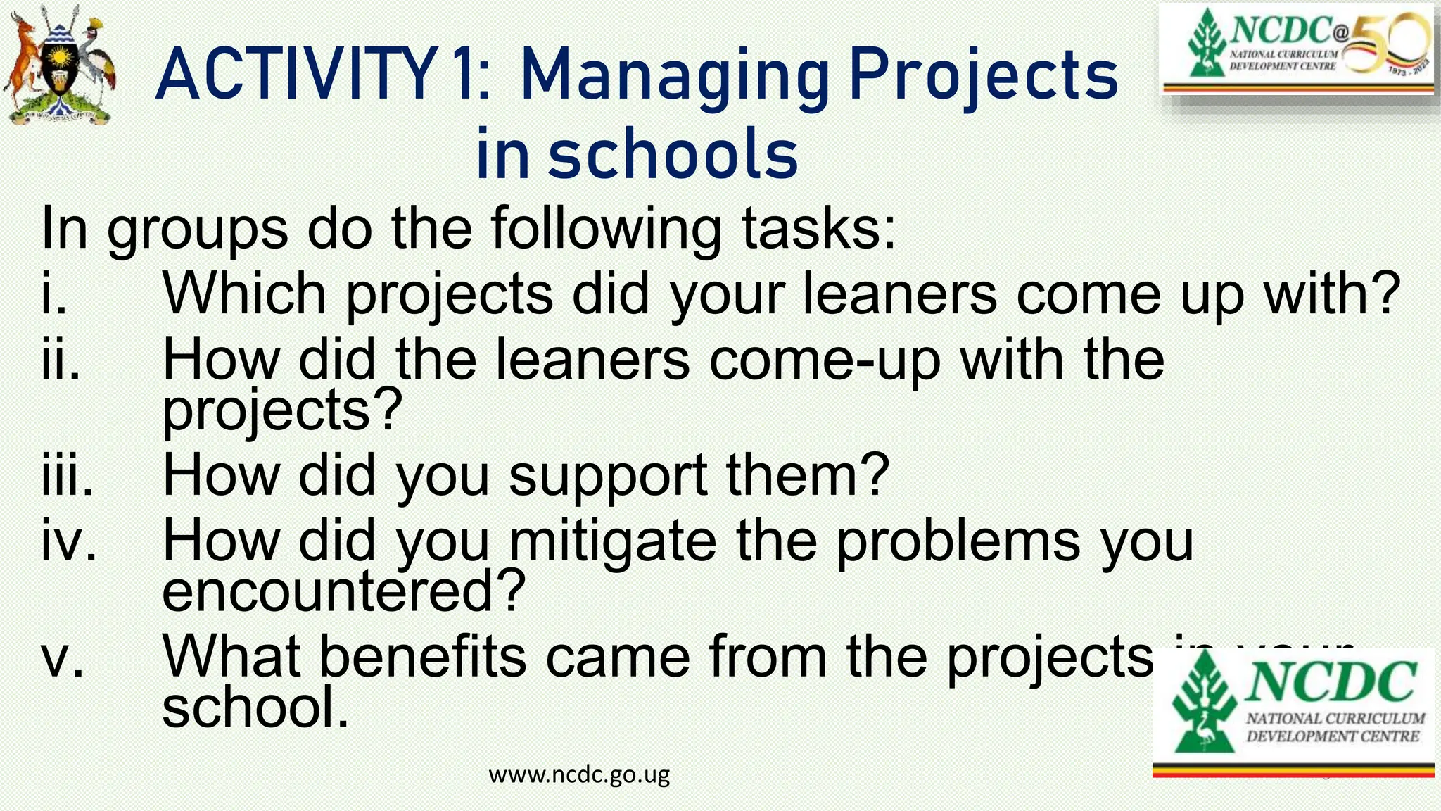 ACTIVITY 1: Managing Projects
in schools
In groups do the following tasks:
i. Which projects did your leaners come up with?
ii. How did the leaners come-up with the
projects?
iii. How did you support them?
iv. How did you mitigate the problems you
encountered?
v. What benefits came from the projects in your
school.
www.ncdc.go.ug 3
 