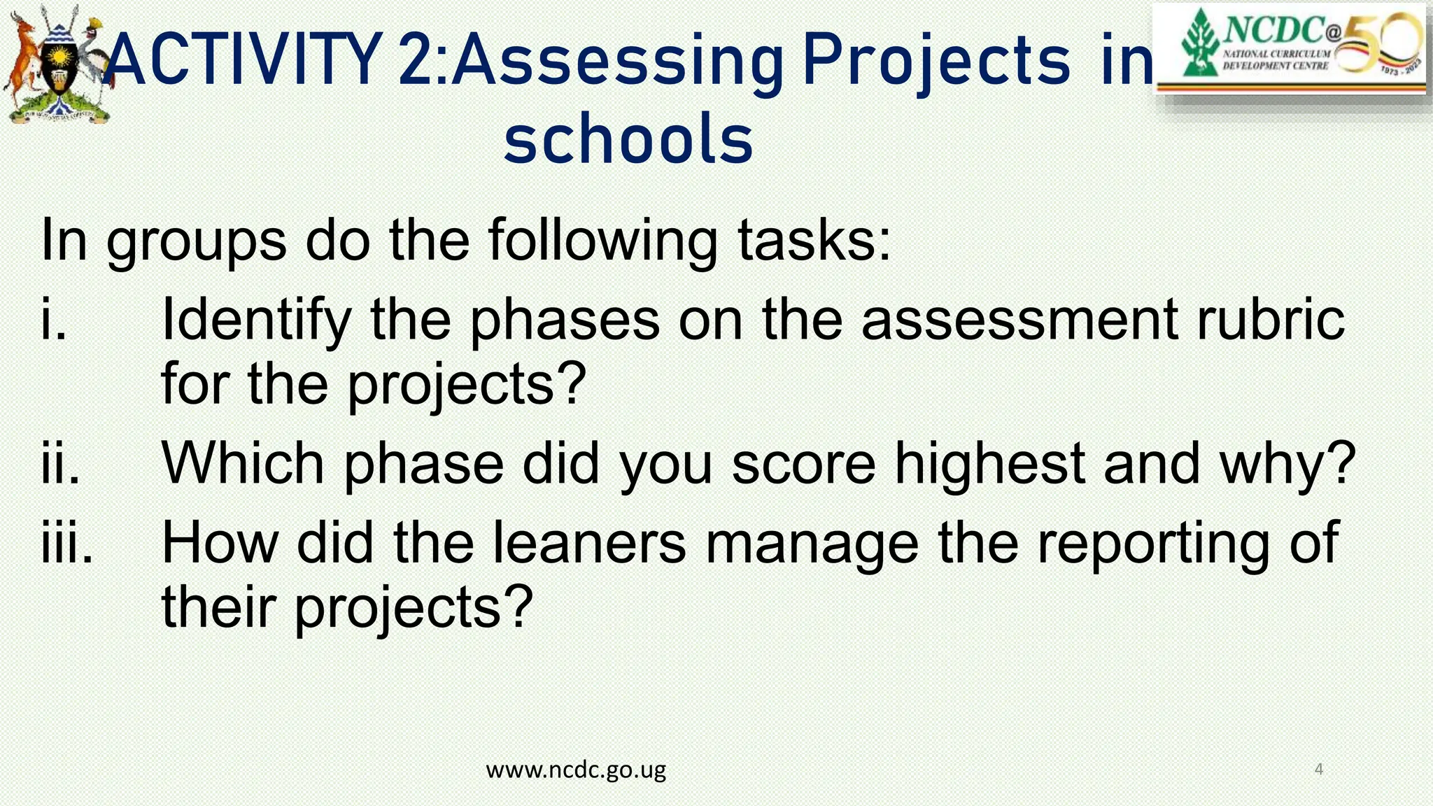 ACTIVITY 2:Assessing Projects in
schools
In groups do the following tasks:
i. Identify the phases on the assessment rubric
for the projects?
ii. Which phase did you score highest and why?
iii. How did the leaners manage the reporting of
their projects?
www.ncdc.go.ug 4
 