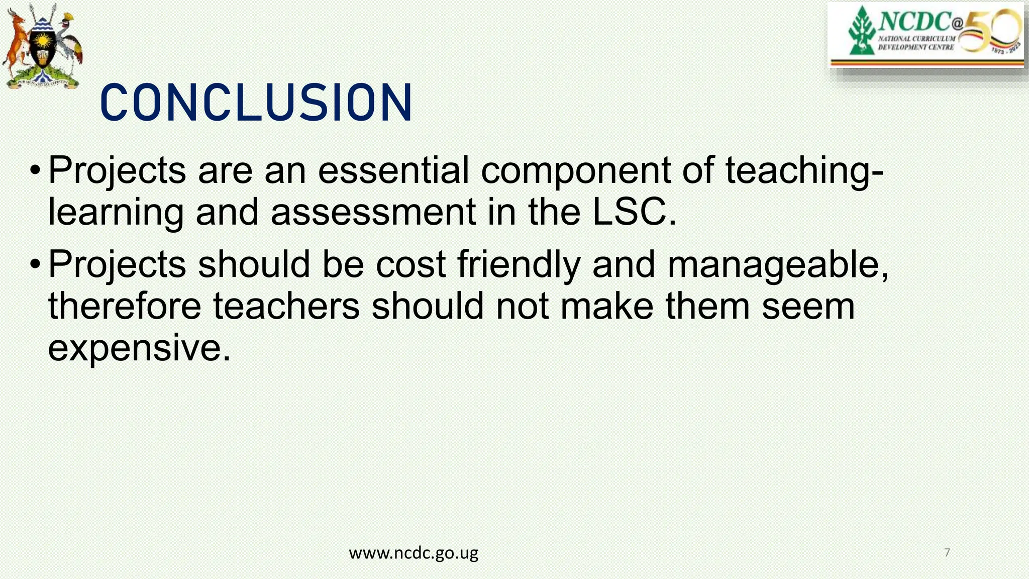 CONCLUSION
•Projects are an essential component of teaching-
learning and assessment in the LSC.
•Projects should be cost friendly and manageable,
therefore teachers should not make them seem
expensive.
www.ncdc.go.ug 7
 