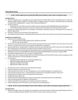 EMPLOYMENT DETAILS
Jan'08 - till date: Digital Avenues Limited (SEI CMM Level 3), Kolkata as Team Leader in the Systems Dept.
Key Result Areas
• Efficiently heading a team of 3 people for overall administration of LAN & WAN consist of 10 desktops and 15 servers (8
Windows 2008,4 Windows 2008 R2, 2 Windows 2003, 1 CentOS) including 2 Live Servers (Windows 2012) and Sonicwall
Firewall network; Staging System, 1 Fedora 14 and 1 Windows 2008 Server
• Actively involved in:
o Configuring more than 100 live servers for different clients of Windows 2012/2008/2003/Fedora/CentOS/Ubuntu
o Commissioning network equipment / computer hardware devices & software and ensuring maximum uptime
• Devising and implementing policy for both hardware and software; preparing manuals for interacting with the systems for
different departments
• Assisting in charting out security policy of the organization
• Accountable for Documentation, including pictorial representation of the entire network, Security Policies, Disaster Recovery
Significant Accomplishments
• Holds the merit for implementing:
o Standard PC build through Image aimed at saving time and effort
o WSUS to save the bandwidth
• Tackled the issue wherein the entire Live environment was down from the service provider's end; took steps to ensure that
the same is up all the within 24 hours retrieving all the applications and database
• Demonstrated skills in configuring VSTS, coldfusion & host live sites, Windows Server 2012 Environment and Fortigate 100A
with IP based policy to load balance the outbound traffic to different leased circuits
• Restructured development environment from local development to remote development for better data security which facilitated
development servers as windows 2008 64 bit; efficaciously implemented Web Based Terminal Server in Windows 2008
• Successfully installed Symantec Anti-virus Server and WSUS, DHCP
• Played a major role in implementing SSL VPN from IPSEC VPN, Adobe Cue & Visual SVN for better content management, OCS
& GLPI and Spicework for Inventory Management System
• Instrumental in:
o Upgrading Windows 2003 domain to Windows 2008 Domain
o Replacing Fortigate 100A with Sonicwall 2400
o Migrating VSTS 2005 to VSTS 2008
o Migrating VSTS 2008 to VSTS 2012
• Streamline the entire IT Infrastructure after joining the company
• Implementing Amazon Cloud infrastructure.
• Implementing Amazon CDN in live sites, like digitalavenues.com,mycorporatelogo.com, fashionboss.com.
• Automating the backup process in a way that backed up applications and databases will load in Amazon S3.
• Configuring Amazon IAM to ensure the required level of permission.
• Configuring Amazon RDS service
• Implementing and configuring gearman service to queueing the request generated from the application.
• Implementing Spiceworks for Helpdesk Ticketing Systems
• Implementing JIRA for bug tracking, issue tracking, and project management.
• Implementing Stash over GIT for Source control and version Controlmanagement.
Apr'06 - Dec'07: Intrasoft Technologies Private Limited, Kolkata as Team Leader in the Systems Support Department
Key Result Areas
• Efficiently managed a team of 6 members for managing the overall administration of LAN consisting 400 desktops spread in
7 Location including 3 Windows 2003 DCS, 4 file servers 1 antivirus server and one print server
 