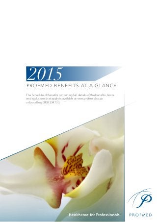 PROFMED BENEFITS AT A GLANCE
The Schedule of Benefits containing full details of the benefits, limits
and exclusions that apply is available at www.profmed.co.za
or by calling 0800 334 733.
2015
 