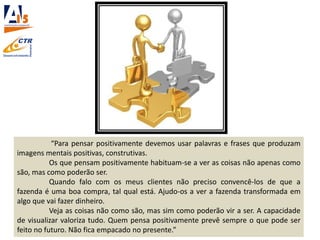 “Para pensar positivamente devemos usar palavras e frases que produzam
imagens mentais positivas, construtivas.
Os que pensam positivamente habituam-se a ver as coisas não apenas como
são, mas como poderão ser.
Quando falo com os meus clientes não preciso convencê-los de que a
fazenda é uma boa compra, tal qual está. Ajudo-os a ver a fazenda transformada em
algo que vai fazer dinheiro.
Veja as coisas não como são, mas sim como poderão vir a ser. A capacidade
de visualizar valoriza tudo. Quem pensa positivamente prevê sempre o que pode ser
feito no futuro. Não fica empacado no presente.”
 