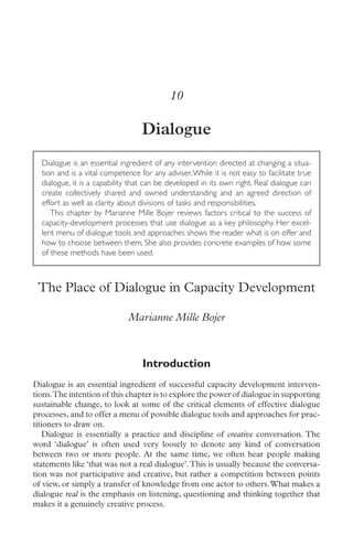 10

                                  Dialogue
  Dialogue is an essential ingredient of any intervention directed at changing a situa-
  tion and is a vital competence for any adviser. While it is not easy to facilitate true
  dialogue, it is a capability that can be developed in its own right. Real dialogue can
  create collectively shared and owned understanding and an agreed direction of
  effort as well as clarity about divisions of tasks and responsibilities.
     This chapter by Marianne Mille Bojer reviews factors critical to the success of
  capacity-development processes that use dialogue as a key philosophy. Her excel-
  lent menu of dialogue tools and approaches shows the reader what is on offer and
  how to choose between them. She also provides concrete examples of how some
  of these methods have been used.



 The Place of Dialogue in Capacity Development

                             Marianne Mille Bojer



                                  Introduction
Dialogue is an essential ingredient of successful capacity development interven-
tions.The intention of this chapter is to explore the power of dialogue in supporting
sustainable change, to look at some of the critical elements of effective dialogue
processes, and to offer a menu of possible dialogue tools and approaches for prac-
titioners to draw on.
   Dialogue is essentially a practice and discipline of creative conversation. The
word ‘dialogue’ is often used very loosely to denote any kind of conversation
between two or more people. At the same time, we often hear people making
statements like ‘that was not a real dialogue’. This is usually because the conversa-
tion was not participative and creative, but rather a competition between points
of view, or simply a transfer of knowledge from one actor to others. What makes a
dialogue real is the emphasis on listening, questioning and thinking together that
makes it a genuinely creative process.
 