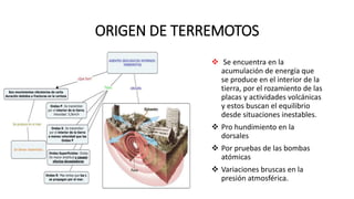 ORIGEN DE TERREMOTOS
 Se encuentra en la
acumulación de energía que
se produce en el interior de la
tierra, por el rozamiento de las
placas y actividades volcánicas
y estos buscan el equilibrio
desde situaciones inestables.
 Pro hundimiento en la
dorsales
 Por pruebas de las bombas
atómicas
 Variaciones bruscas en la
presión atmosférica.
 