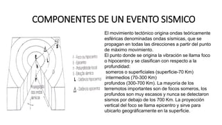 COMPONENTES DE UN EVENTO SISMICO
El movimiento tectónico origina ondas teóricamente
esféricas denominadas ondas sísmicas, que se
propagan en todas las direcciones a partir del punto
de máximo movimiento.
El punto donde se origina la vibración se llama foco
o hipocentro y se clasifican con respecto a la
profundidad:
someros o superficiales (superficie-70 Km)
intermedios (70-300 Km)
profundos (300-700 Km). La mayoría de los
terremotos importantes son de focos someros, los
profundos son muy escasos y nunca se detectaron
sismos por debajo de los 700 Km. La proyección
vertical del foco se llama epicentro y sirve para
ubicarlo geográficamente en la superficie.
 