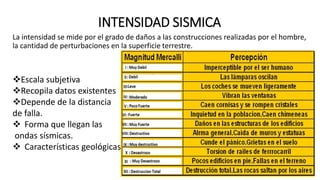 INTENSIDAD SISMICA
La intensidad se mide por el grado de daños a las construcciones realizadas por el hombre,
la cantidad de perturbaciones en la superficie terrestre.
Escala subjetiva
Recopila datos existentes
Depende de la distancia
de falla.
 Forma que llegan las
ondas sísmicas.
 Características geológicas
 