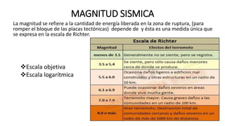 MAGNITUD SISMICA
La magnitud se refiere a la cantidad de energía liberada en la zona de ruptura, (para
romper el bloque de las placas tectónicas) depende de y ésta es una medida única que
se expresa en la escala de Richter.
Escala objetiva
Escala logarítmica
 