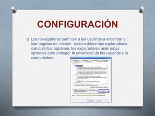 CONFIGURACIÓN
O Los navegadores permiten a los usuarios a encontrar y
leer páginas de internet, existen diferentes exploradores
con distintas opciones, los exploradores usan estas
opciones para proteger la privacidad de los usuarios y la
computadora.
 