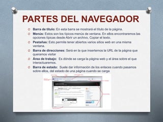 PARTES DEL NAVEGADOR
O Barra de título: En esta barra se mostrará el título de la página.
O Menús: Estos son los típicos menús de ventana. En ellos encontraremos las
opciones típicas desde Abrir un archivo, Copiar el texto.
O Pestañas: Esto permite tener abiertos varios sitios web en una misma
ventana.
O Barra de direcciones: Será en la que insertemos la URL de la página que
queramos visitar
O Área de trabajo: Es dónde se carga la página web y el área sobre el que
interactuaremos.
O Barra de estado: Suele dar información de los enlaces cuando pasamos
sobre ellos, del estado de una página cuando se carga
 