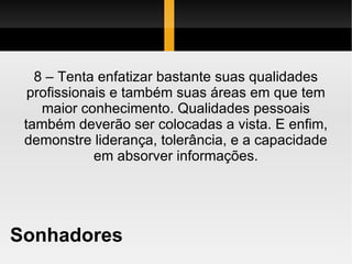 Sonhadores 8 – Tenta enfatizar bastante suas qualidades profissionais e também suas áreas em que tem maior conhecimento. Qualidades pessoais também deverão ser colocadas a vista. E enfim, demonstre liderança, tolerância, e a capacidade em absorver informações. 