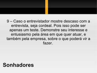 Sonhadores 9 – Caso o entrevistador mostre descaso com a entrevista, seja cordeal. Pois isso pode ser apenas um teste. Demonstre seu interesse e entusiasmo pela área em que quer atuar, e também pela empresa, sobre o que poderá vir a fazer.  