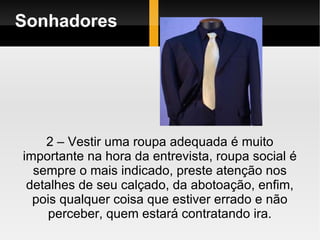 Sonhadores 2 – Vestir uma roupa adequada é muito importante na hora da entrevista, roupa social é sempre o mais indicado, preste atenção nos detalhes de seu calçado, da abotoação, enfim, pois qualquer coisa que estiver errado e não perceber, quem estará contratando ira. 