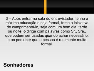 Sonhadores 3 – Após entrar na sala do entrevistador, tenha a máxima educação e seja formal, tome a iniciativa de cumprimentá-lo, seja com um bom dia, tarde ou noite, o dirige com palavras como Sr., Sra., que podem ser usadas quando achar necessário, e ao perceber que a pessoa é realmente muito formal. 