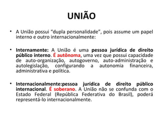 UNIÃO
• A União possui “dupla personalidade”, pois assume um papel
interno e outro internacionalmente:
• Internamente: A União é uma pessoa jurídica de direito
público interno. É autônoma, uma vez que possui capacidade
de auto-organização, autogoverno, auto-administração e
autolegislação, configurando a autonomia financeira,
administrativa e política.
• Internacionalmente:pessoa jurídica de direito público
internacional. É soberano. A União não se confunda com o
Estado Federal (República Federativa do Brasil), poderá
representá-lo internacionalmente.
 