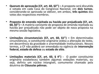 • Quorum de aprovação (CF, art. 60, §2°) – A proposta será discutida
e votada em cada Casa do Congresso Nacional, em dois turnos,
considerando-se aprovada se obtiver, em ambos, três quintos dos
votos dos respectivos membros.
• Proposta de emenda rejeitada ou havida por prejudicada (CF, art.
60, §5°) – A matéria constante de proposta de emenda rejeitada ou
havida por prejudicada não pode ser objeto de nova proposta na
mesma sessão legislativa.
• Limitações circunstanciais (CF, art. 60, §1°) – Em determinadas
circunstâncias, o constituinte originário vedou a alteração do texto,
em decorrência da gravidade e anormalidade institucionais. Nesses
termos, a CF não poderá ser emendada na vigência de intervenção
federal, estado de defesa ou estado de sítio.
• Limitações materiais (CF, art. 60, § 4°) - O poder constituinte
originário estabeleceu também algumas vedações materiais, ou
seja, definiu um núcleo intangível, comumente chamado pela
doutrina de Cláusulas pétreas.
 
