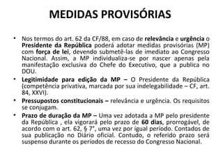 MEDIDAS PROVISÓRIAS
• Nos termos do art. 62 da CF/88, em caso de relevância e urgência o
Presidente da República poderá adotar medidas provisórias (MP)
com força de lei, devendo submetê-las de imediato ao Congresso
Nacional. Assim, a MP individualiza-se por nascer apenas pela
manifestação exclusiva do Chefe do Executivo, que a publica no
DOU.
• Legitimidade para edição da MP – O Presidente da República
(competência privativa, marcada por sua indelegabilidade – CF, art.
84, XXVI).
• Pressupostos constitucionais – relevância e urgência. Os requisitos
se conjugam.
• Prazo de duração da MP – Uma vez adotada a MP pelo presidente
da República , ela vigorará pelo prazo de 60 dias, prorrogável, de
acordo com o art. 62, § 7°, uma vez por igual período. Contados de
sua publicação no Diário oficial. Contudo, o referido prazo será
suspenso durante os períodos de recesso do Congresso Nacional.
 