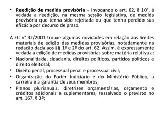 • Reedição de medida provisória – Invocando o art. 62, § 10°, é
vedada a reedição, na mesma sessão legislativa, de medida
provisória que tenha sido rejeitada ou que tenha perdido sua
eficácia por decurso de prazo.
A EC n° 32/2001 trouxe algumas novidades em relação aos limites
materiais de edição das medidas provisórias, notadamente na
redação dada aos §§ 1º e 2º do art. 62. Assim, é expressamente
vedada a edição de medidas provisórias sobre matéria relativa a:
• Nacionalidade, cidadania, direitos políticos, partidos políticos e
direito eleitoral;
• Direito penal, processual penal e processual civil;
• Organização do Poder Judiciário e do Ministério Público, a
carreira e a garantia de seus membros;
• Planos plurianuais, diretrizes orçamentárias, orçamento e
créditos adicionais e suplementares, ressalvado o previsto no
art. 167, § 3º;
 