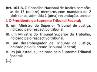 Art. 103-B. O Conselho Nacional de Justiça compõe-
se de 15 (quinze) membros com mandato de 2
(dois) anos, admitida 1 (uma) recondução, sendo:
I. O Presidente do Supremo Tribunal Federal;
II. um Ministro do Superior Tribunal de Justiça,
indicado pelo respectivo tribunal;
III. um Ministro do Tribunal Superior do Trabalho,
indicado pelo respectivo tribunal;
IV. um desembargador de Tribunal de Justiça,
indicado pelo Supremo Tribunal Federal;
V.um juiz estadual, indicado pelo Supremo Tribunal
Federal;
(...)
 