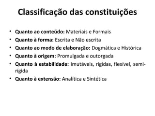 Classificação das constituições
• Quanto ao conteúdo: Materiais e Formais
• Quanto à forma: Escrita e Não escrita
• Quanto ao modo de elaboração: Dogmática e Histórica
• Quanto à origem: Promulgada e outorgada
• Quanto à estabilidade: Imutáveis, rígidas, flexível, semi-
rígida
• Quanto à extensão: Analítica e Sintética
 