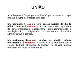 UNIÃO A União possui “dupla personalidade”, pois assume um papel interno e outro internacionalmente: Internamente:  A União é uma  pessoa jurídica de direito público interno .  É autônoma , uma vez que possui capacidade de auto-organização, autogoverno, auto-administração e autolegislação, configurando a autonomia financeira, administrativa e política. Internacionalmente:pessoa jurídica de direito público internacional .  É soberano . A União não se confunda com o Estado Federal (República Federativa do Brasil), poderá representá-lo internacionalmente. 