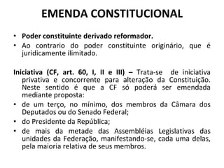 EMENDA CONSTITUCIONAL Poder constituinte derivado reformador. Ao contrario do poder constituinte originário, que é juridicamente ilimitado. Iniciativa (CF, art. 60, I, II e III) –  Trata-se  de iniciativa privativa e concorrente para alteração da Constituição. Neste sentido é que a CF só poderá ser emendada mediante proposta: de um terço, no mínimo, dos membros da Câmara dos Deputados ou do Senado Federal; do Presidente da República; de mais da metade das Assembléias Legislativas das unidades da Federação, manifestando-se, cada uma delas, pela maioria relativa de seus membros.  