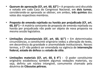 Quorum de aprovação (CF, art. 60, §2  ) –  A proposta será discutida e votada em cada Casa do Congresso Nacional, em  dois turnos , considerando-se aprovada se obtiver, em ambos,  três quintos  dos votos dos respectivos membros. Proposta de emenda rejeitada ou havida por prejudicada (CF, art. 60, §5  ) –  A matéria constante de proposta de emenda rejeitada ou havida por prejudicada não pode ser objeto de nova proposta na mesma sessão legislativa. Limitações circunstanciais   (CF, art. 60, §1  ) –  Em determinadas circunstâncias, o constituinte originário vedou a alteração do texto, em decorrência da gravidade e anormalidade institucionais. Nesses termos, a CF não poderá ser emendada na vigência de  intervenção federal, estado de defesa  ou  estado de sítio . Limitações materiais   (CF, art. 60, § 4  ) -  O poder constituinte originário estabeleceu também algumas vedações materiais, ou seja, definiu um núcleo intangível, comumente chamado pela doutrina de  Cláusulas pétreas. 