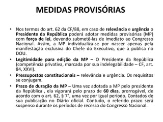 MEDIDAS PROVISÓRIAS  Nos termos do art. 62 da CF/88, em caso de  relevância  e  urgência  o  Presidente da República  poderá adotar medidas provisórias (MP) com  força de lei , devendo submetê-las de imediato ao Congresso Nacional. Assim, a MP individualiza-se por nascer apenas pela manifestação exclusiva do Chefe do Executivo, que a publica no DOU.  Legitimidade para edição da MP –  O Presidente da República (competência privativa, marcada por sua indelegabilidade – CF, art. 84, XXVI). Pressupostos constitucionais –  relevância e urgência. Os requisitos se conjugam. Prazo de duração da MP –  Uma vez adotada a MP pelo presidente da República , ela vigorará pelo prazo de  60 dias , prorrogável, de acordo com o art. 62, § 7°, uma vez por igual período. Contados de sua publicação no Diário oficial. Contudo, o referido prazo será suspenso durante os períodos de recesso do Congresso Nacional. 