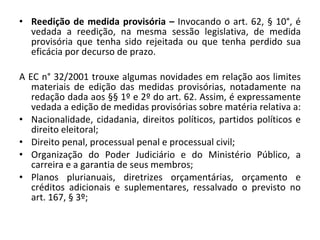 Reedição de medida provisória –  Invocando o art. 62, § 10°, é vedada a reedição, na mesma sessão legislativa, de medida provisória que tenha sido rejeitada ou que tenha perdido sua eficácia por decurso de prazo. A EC n° 32/2001 trouxe algumas novidades em relação aos limites materiais de edição das medidas provisórias, notadamente na redação dada aos §§ 1º e 2º do art. 62. Assim, é expressamente vedada a edição de medidas provisórias sobre matéria relativa a:  Nacionalidade, cidadania, direitos políticos, partidos políticos e direito eleitoral;  Direito penal, processual penal e processual civil;  Organização do Poder Judiciário e do Ministério Público, a carreira e a garantia de seus membros;  Planos plurianuais, diretrizes orçamentárias, orçamento e créditos adicionais e suplementares, ressalvado o previsto no art. 167, § 3º;  