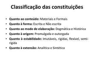 Classificação das constituições Quanto ao conteúdo:  Materiais e Formais Quanto à forma:  Escrita e Não escrita Quanto ao modo de elaboração:  Dogmática e Histórica Quanto à origem:  Promulgada e outorgada Quanto à estabilidade:  Imutáveis, rígidas, flexível, semi-rígida Quanto à extensão:  Analítica e Sintética 