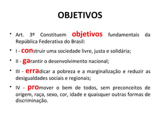 OBJETIVOS Art. 3º Constituem  objetivos   fundamentais da República Federativa do Brasil: I -  con struir uma sociedade livre, justa e solidária; II -  ga rantir o desenvolvimento nacional;  III -  erra dicar a pobreza e a marginalização e reduzir as desigualdades sociais e regionais; IV -  pro mover o bem de todos, sem preconceitos de origem, raça, sexo, cor, idade e quaisquer outras formas de discriminação. 
