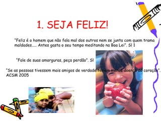1. SEJA FELIZ!
    “Feliz é o homem que não fala mal dos outros nem se junta com quem trama
    maldades..... Antes gasta o seu tempo meditando na Boa Lei”. Sl 1


     “Fale de suas amarguras, peça perdão”. Sl

“Se as pessoas tivessem mais amigos de verdade teriam menos doença do coração”.
ACSM 2005
 