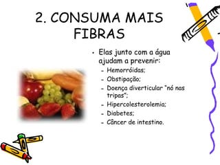 2. CONSUMA MAIS
     FIBRAS
      • Elas junto com a água
        ajudam a prevenir:
        – Hemorróidas;
        – Obstipação;
        – Doença diverticular “nó nas
          tripas”;
        – Hipercolesterolemia;
        – Diabetes;
        – Câncer de intestino.
 