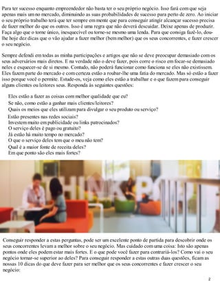 Para ter sucesso enquanto empreendedor não basta ter o seu próprio negócio. Isso fará com que seja
apenas mais um no mercado, diminuindo as suas probabilidades de sucesso para perto de zero. Ao iniciar
o seu próprio trabalho terá que ter sempre em mente que para conseguir atingir alcançar sucesso precisa
de fazer melhor do que os outros. Isso é uma regra que não deverá descuidar. Deixe apenas de produzir.
Faça algo que o torne único, inesquecível ou torne-se mesmo uma lenda. Para que consiga fazê-lo, dou-
lhe hoje dez dicas que o vão ajudar a fazer melhor (bem melhor) que os seus concorrentes, e fazer crescer
o seu negócio.

Sempre defendi em todas as minha participações e artigos que não se deve preocupar demasiado com os
seus adversários mais diretos. E na verdade não o deve fazer, pois corre o risco em focar-se demasiado
neles e esquecer-se de si mesmo. Contudo, não poderá funcionar como funciona se eles não existissem.
Eles fazem parte do mercado e com certeza estão a roubar-lhe uma fatia do mercado. Mas só estão a fazer
isso porque você o permite. Estude-os, veja como eles estão a trabalhar e o que fazem para conseguir
alguns clientes ou leitores seus. Responda às seguintes questões:

  Eles estão a fazer as coisas com melhor qualidade que eu?
  Se não, como estão a ganhar mais clientes/leitores?
  Quais os meios que eles utilizam para divulgar o seu produto ou serviço?
  Estão presentes nas redes sociais?
  Investem muito em publicidade ou links patrocinados?
  O serviço deles é pago ou gratuito?
  Já estão há muito tempo no mercado?
  O que o serviço deles tem que o meu não tem?
  Qual é a maior fonte de receita deles?
  Em que ponto são eles mais fortes?




Conseguir responder a estas perguntas, pode ser um excelente ponto de partida para descobrir onde os
seus concorrentes levam a melhor sobre o seu negócio. Mas cuidado com uma coisa: Isto são apenas
pontos onde eles podem estar mais fortes. E o que pode você fazer para contrariá-los? Como vai o seu
negócio tornar-se superior ao deles? Para conseguir responder a estas outras duas questões, ficam as
nossas 10 dicas do que deve fazer para ser melhor que os seus concorrentes e fazer crescer o seu
negócio:
                                                                                                    2
 