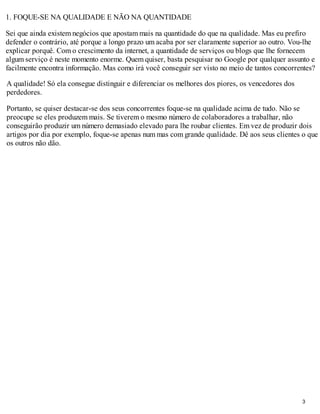 1. FOQUE-SE NA QUALIDADE E NÃO NA QUANTIDADE

Sei que ainda existem negócios que apostam mais na quantidade do que na qualidade. Mas eu prefiro
defender o contrário, até porque a longo prazo um acaba por ser claramente superior ao outro. Vou-lhe
explicar porquê. Com o crescimento da internet, a quantidade de serviços ou blogs que lhe fornecem
algum serviço é neste momento enorme. Quem quiser, basta pesquisar no Google por qualquer assunto e
facilmente encontra informação. Mas como irá você conseguir ser visto no meio de tantos concorrentes?

A qualidade! Só ela consegue distinguir e diferenciar os melhores dos piores, os vencedores dos
perdedores.

Portanto, se quiser destacar-se dos seus concorrentes foque-se na qualidade acima de tudo. Não se
preocupe se eles produzem mais. Se tiverem o mesmo número de colaboradores a trabalhar, não
conseguirão produzir um número demasiado elevado para lhe roubar clientes. Em vez de produzir dois
artigos por dia por exemplo, foque-se apenas num mas com grande qualidade. Dê aos seus clientes o que
os outros não dão.




                                                                                                  3
 