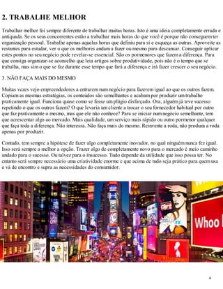 2. TRABALHE MELHOR
Trabalhar melhor foi sempre diferente de trabalhar muitas horas. Isto é uma ideia completamente errada e
antiquada. Se os seus concorrentes estão a trabalhar mais horas do que você é porque não conseguem ter
organização pessoal. Trabalhe apenas aquelas horas que definiu para si e esqueça as outras. Aproveite as
restantes para estudar, ver o que os melhores andam a fazer ou mesmo para descansar. Conseguir aplicar
estes pontos no seu negócio pode revelar-se essencial. São os pormenores que fazem a diferença. Para
que consiga organizar-se aconselho que leia artigos sobre produtividade, pois não é o tempo que se
trabalha, mas sim o que se faz durante esse tempo que fará a diferença e irá fazer crescer o seu negócio.

3. NÃO FAÇA MAIS DO MESMO

Muitas vezes vejo empreendedores a entrarem num negócio para fazerem igual ao que os outros fazem.
Copiam as mesmas estratégias, os conteúdos são semelhantes e acabam por produzir um trabalho
praticamente igual. Funciona quase como se fosse um plágio disfarçado. Ora, alguém já teve sucesso
repetindo o que os outros fazem? O que levaria um cliente a trocar o seu fornecedor habitual por outro
que faz praticamente o mesmo, mas que ele não conhece? Para se iniciar num negócio semelhante, tem
que acrescentar algo ao mercado. Mais qualidade, um serviço mais rápido ou outro pormenor qualquer
que faça toda a diferença. Não interessa. Não faça mais do mesmo. Reinvente a roda, não produza a roda
apenas por produzir.

Contudo, tem sempre a hipótese de fazer algo completamente inovador, no qual ninguém nunca fez igual.
Isso será sempre a melhor a opção. Trazer algo de completamente novo para o mercado é meio caminho
andado para o sucesso. Ou talvez para o insucesso. Tudo depende da utilidade que isso possa ter. No
entanto será sempre necessário uma criatividade enorme e que acima de tudo seja prático para quem usa
e vá de encontro e supra as necessidades do consumidor.




                                                                                                   4
 